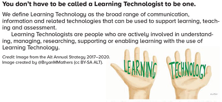 You don’t have to be called a learning technologist to be one. We define learning technology as the broad range of communication, information, and related technologies that can be used to support learning, teaching, and assessment. Learning technologists are people who are actively involved in understanding, managing, researching, supporting, or enabling learning with the use of learning technology. Credit: Image from the ALT Annual Strategy 2017–2020. Image created by @BryanMMathers (CC-BY-SA ALT)