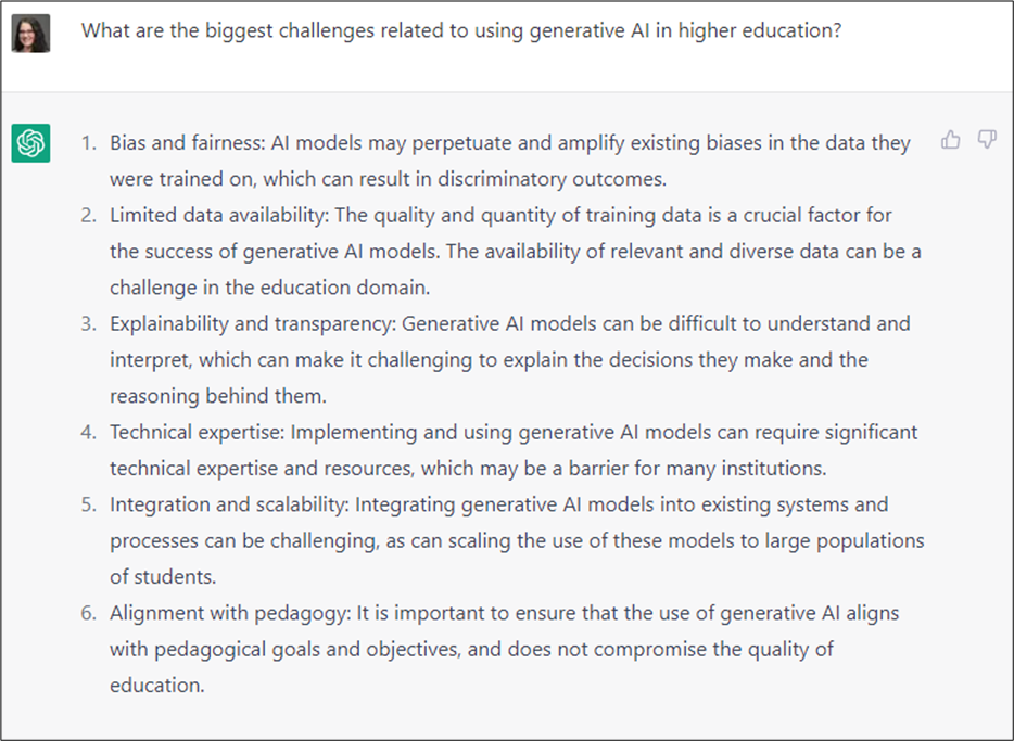 In this screenshot from the ChatGPT website, Jenay asks, 'What are the biggest challenges related to using generative Al in higher education?' ChatGPT responds: 1. Bias and fairness: Al models may perpetuate and amplify existing biases in the data they were trained on, which can result in discriminatory outcomes. 2. Limited data availability: The quality and quantity of training data is a crucial factor for the success of generative Al models. The availability of relevant and diverse data can be a challenge in the education domain. 3. Explainability and transparency: Generative Al models can be difficult to understand and interpret, which can make it challenging to explain the decisions they make and the reasoning behind them. 4. Technical expertise: Implementing and using generative Al models can require significant technical expertise and resources, which may be a barrier for many institutions. 5. Integration and scalability: Integrating generative Al models into existing systems and processes can be challenging, as can scaling the use of these models to large populations of students. 6. Alignment with pedagogy: It is important to ensure that the use of generative Al aligns with pedagogical goals and objectives, and does not compromise the quality of education.