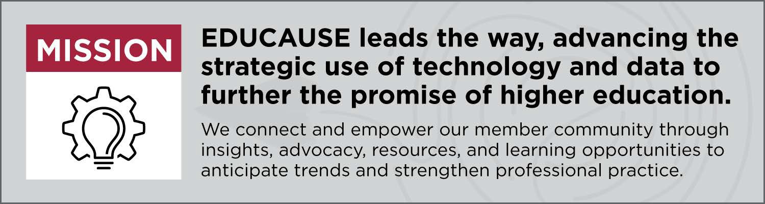 Mission | EDUCAUSE leads the way, advancing the strategic use of technology and data to further the promise of higher education. We connect and empower our member community through insights, advocacy, resources, and learning opportunities to anticipate trends and strengthen professional practice.