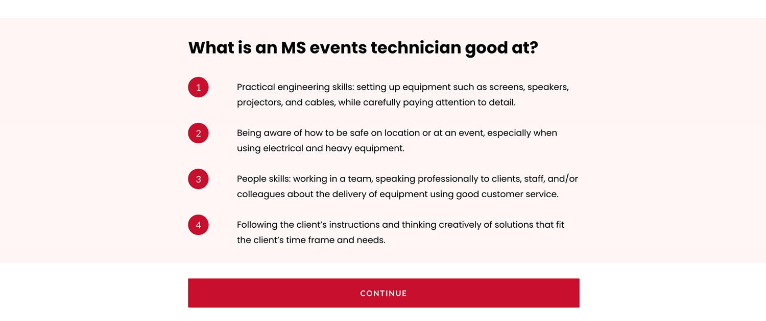 What is an MS events technician good at? 1. Practical engineering skills: setting up equipment such as screens, speakers, projectors, and cables, while carefully paying attention to detail.  2. Being aware of how to be safe on location or at an event, especially when using electrical and heavy equipment.  3. People skills: working in a team, speaking professionally to clients, staff, and/or colleagues about the delivery of equipment using good customer service. 4. Following the client's instructions and thinking creatively of solutions that fit the client's time frame and needs.