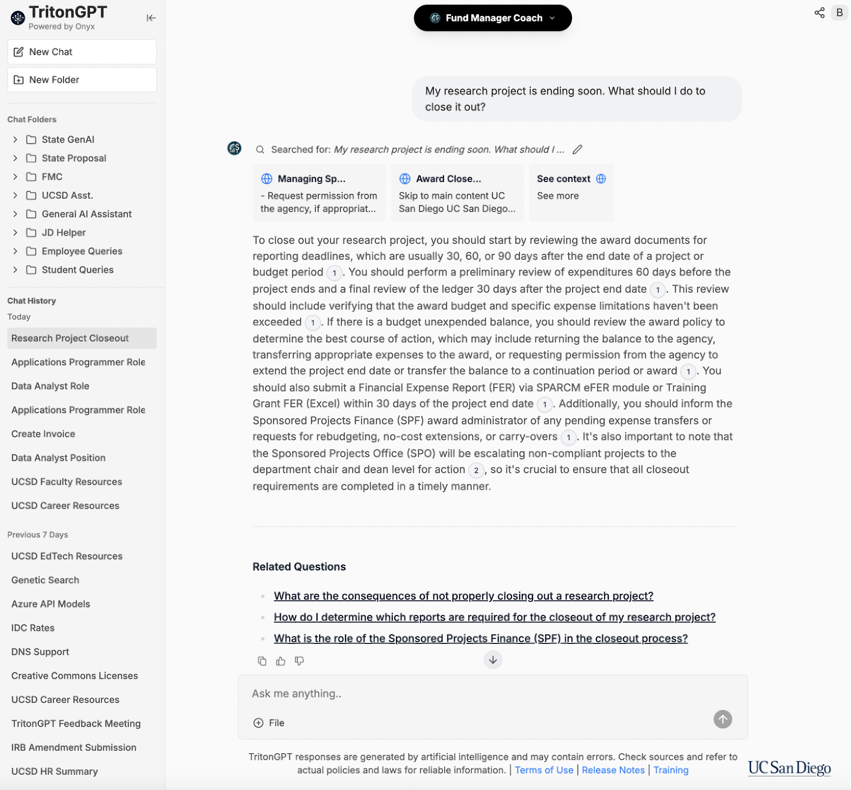 A screenshot of the TritonGPT Fund Manager Coach AI assistant, showing research project closing steps and navigation menu. Transcribed Text: User Query: My research project is ending soon. What should I do to close it out? AI Assistant Response:  Searched for: My research project is ending soon. What should I do to close it out?  ● To close out your research project, you should start by reviewing the award documents for reporting deadlines, which are usually 30, 60, or 90 days after the end date of a project or budget period. ● You should perform a preliminary review of expenditures 60 days before the project ends and a final review of the ledger 30 days after the project end date. This review should include verifying that the award budget and specific expense limitations haven't been exceeded. ●	If there is a budget unexpended balance, you should review the award policy to determine the best course of action, which may include returning the balance to the agency, transferring appropriate expenses to the award, or requesting permission from the agency to extend the project end date or transfer the balance to a continuation period or award. ● You should also submit a Financial Expense Report (FER) via SPARCM eFER module or Training Grant FER (Excel) within 30 days of the project end date. ● Additionally, you should inform the Sponsored Projects Finance (SPF) award administrator of any pending expense transfers or requests for rebudgeting, no-cost extension, or carry-overs. ● It's also important to note that the sponsored Projects Office (SPO) will be escalating non-compliant projects to the department chair and dean level for action, so it's crucial to ensure that all closeout requirements are completed in a timely manner.  Related Questions: ● What are the consequences of not properly closing out a research project? ●	How do I determine which reports are required for the closeout of my research project? ● What is the role of the Sponsored Projects Finance (SPF) in the closeout process?  TritonGPT responses are generated by artificial intelligence and may contain errors. Check sources and refer to actual policies and laws for reliable information.