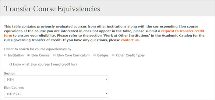 Title: Transfer Course Equivalencies.  Body: This table contains previously evaluated courses from other institutions along with the corresponding Elon course equivalent. If the course you are interested in does not appear in the table, please submit a request to transfer credit form to ensure your eligibility. Please refer to the section 'Work at Other Institutions' in the Academic Catalog for the rules governing transfer of credit. If you have any questions, please contact us. I want to search for course equivalencies by... Radio Buttons: Institution. Elon Course (selected). Elon Core Curriculum. Badges. Other Credit Types. (I know what Elon courses I need credit for) Drop down to select Section Drop down to select Elon Courses